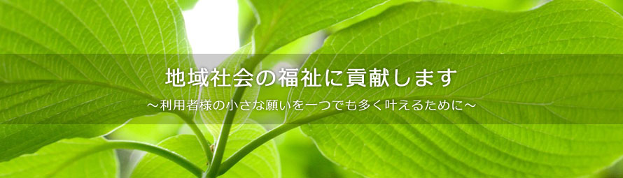 地域社会の福祉に貢献します。〜利用者様の小さな願いを一つでも多くかなえるために〜
